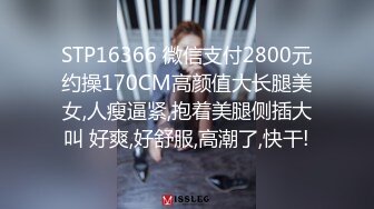 STP16366 微信支付2800元约操170CM高颜值大长腿美女,人瘦逼紧,抱着美腿侧插大叫 好爽,好舒服,高潮了,快干!