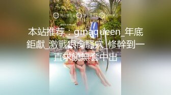 本站推荐：ginaqueen_年底鉅獻_激戰狠肏騷穴_修幹到一直求饒無套中出