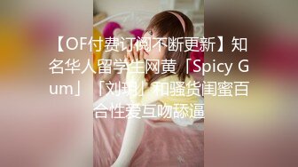 【OF付费订阅不断更新】知名华人留学生网黄「Spicy Gum」「刘玥」和骚货闺蜜百合性爱互吻舔逼